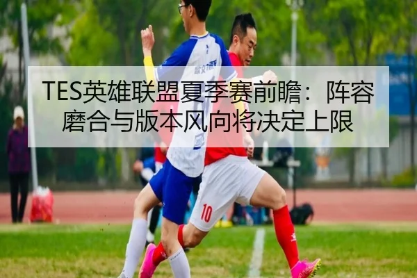 TES英雄联盟夏季赛前瞻：阵容磨合与版本风向将决定上限